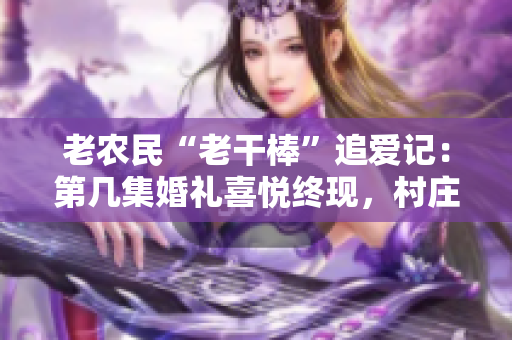 老农民“老干棒”追爱记：第几集婚礼喜悦终现，村庄欢腾迎新媳妇