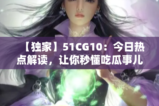 【独家】51CG10：今日热点解读，让你秒懂吃瓜事儿