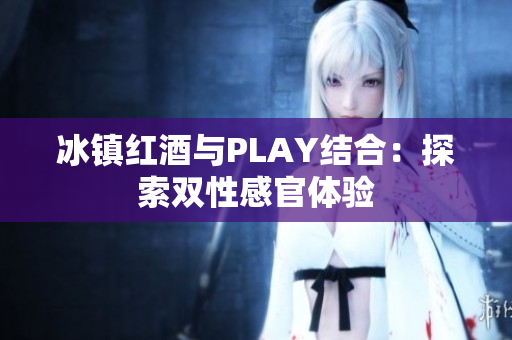 冰镇红酒与PLAY结合:探索双性感官体验 冰镇红酒与PLAY结合:探索双性感官体验