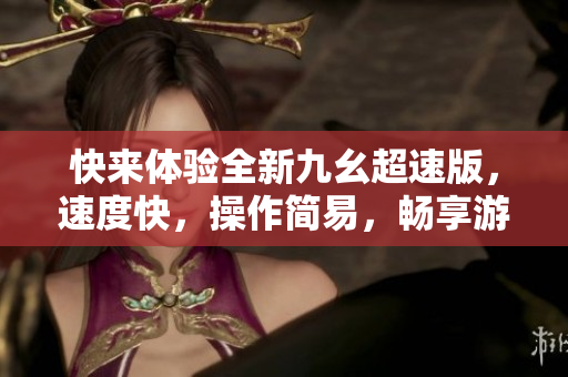 快来体验全新九幺超速版,速度快,操作简易,畅享游戏乐趣 快来体验全新九幺超速版,速度快,操作简易,畅享游戏乐趣