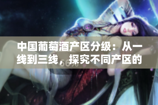 中国葡萄酒产区分级：从一线到三线，探究不同产区的特点与风格