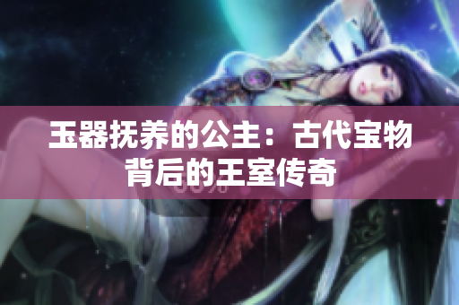 玉器抚养的公主:古代宝物背后的王室传奇 玉器抚养的公主:古代宝物背后的王室传奇