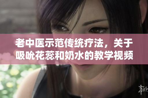 老中医示范传统疗法,关于吸吮花蕊和奶水的教学视频 老中医示范传统疗法,关于吸吮花蕊和奶水的教学视频