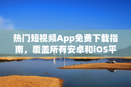 热门短视频App免费下载指南，覆盖所有安卓和iOS平台