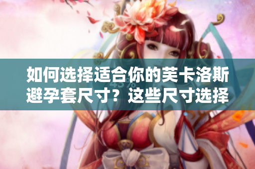 如何选择适合你的芙卡洛斯避孕套尺寸？这些尺寸选择技巧将帮助你找到最佳匹配
