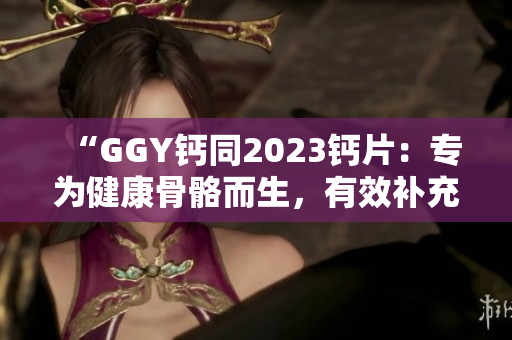 “GGY钙同2023钙片：专为健康骨骼而生，有效补充钙质，呵护全家健康”