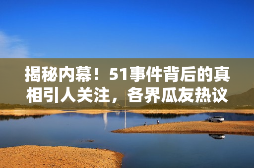 揭秘内幕！51事件背后的真相引人关注，各界瓜友热议
