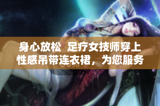 身心放松  足疗女技师穿上性感吊带连衣裙，为您服务