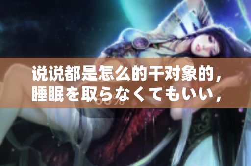 说说都是怎么的干对象的，睡眠を取らなくてもいい，睡觉抓着小鸡一晚上会怎样，睡过年纪最大的多少岁六十多，水润紧致销魂低吟古代，水润紧致销魂低吟599