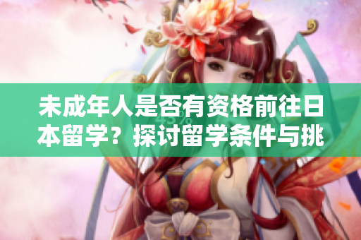 未成年人是否有资格前往日本留学？探讨留学条件与挑战