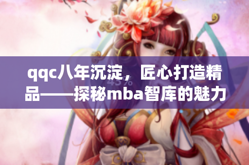 qqc八年沉淀，匠心打造精品——探秘mba智库的魅力与实力