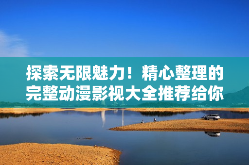探索无限魅力！精心整理的完整动漫影视大全推荐给你