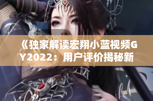 《独家解读宏翔小蓝视频GY2022:用户评价揭秘新一代产品优势与挑战》 《独家解读宏翔小蓝视频GY2022:用户评价揭秘新一代产品优势与挑战》