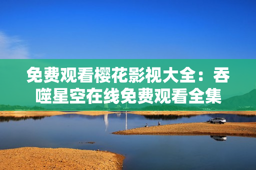 免费观看樱花影视大全：吞噬星空在线免费观看全集