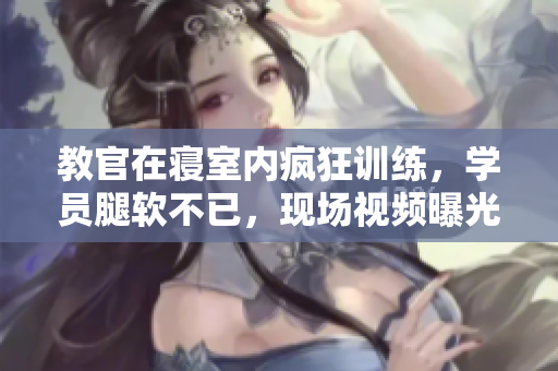 教官在寝室内疯狂训练，学员腿软不已，现场视频曝光