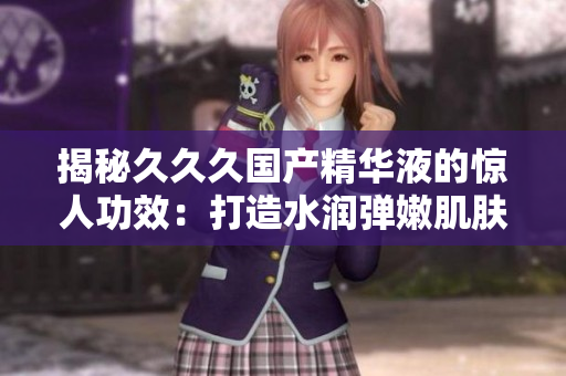 揭秘久久久国产精华液的惊人功效：打造水润弹嫩肌肤，焕发青春光彩