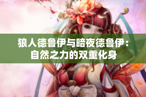 狼人德鲁伊与暗夜德鲁伊:自然之力的双重化身 狼人德鲁伊与暗夜德鲁伊:自然之力的双重化身