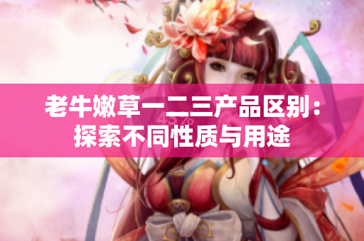 老牛嫩草一二三产品区别：探索不同性质与用途