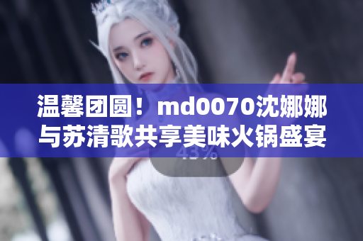 温馨团圆！md0070沈娜娜与苏清歌共享美味火锅盛宴