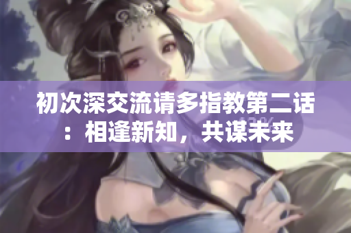 初次深交流请多指教第二话：相逢新知，共谋未来