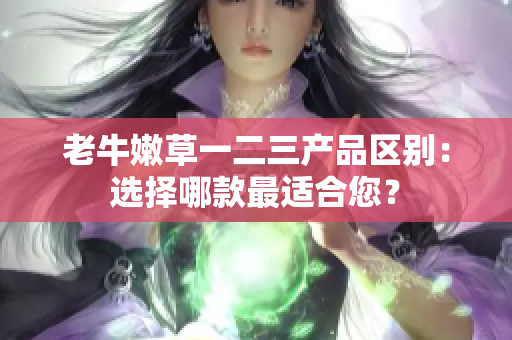 老牛嫩草一二三产品区别：选择哪款最适合您？