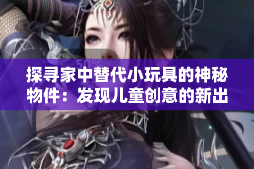 探寻家中替代小玩具的神秘物件：发现儿童创意的新出路