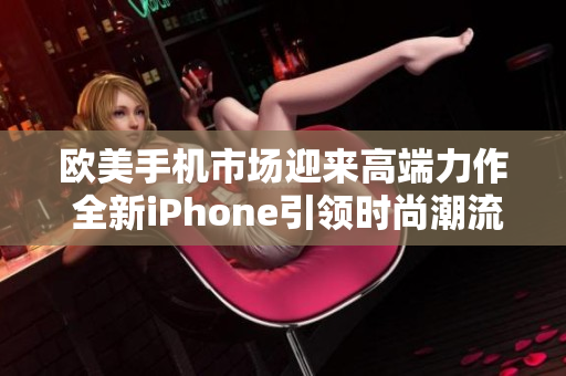 欧美手机市场迎来高端力作 全新iPhone引领时尚潮流