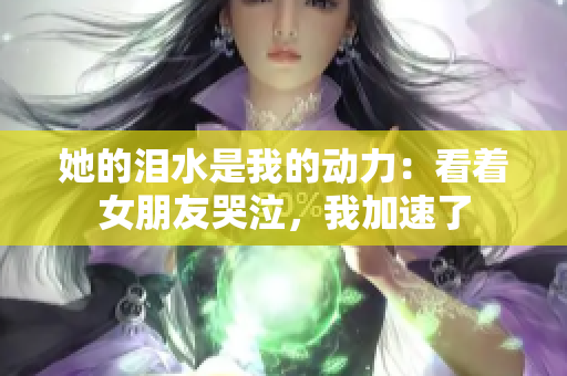 她的泪水是我的动力：看着女朋友哭泣，我加速了