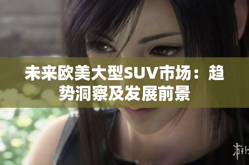 未来欧美大型SUV市场：趋势洞察及发展前景