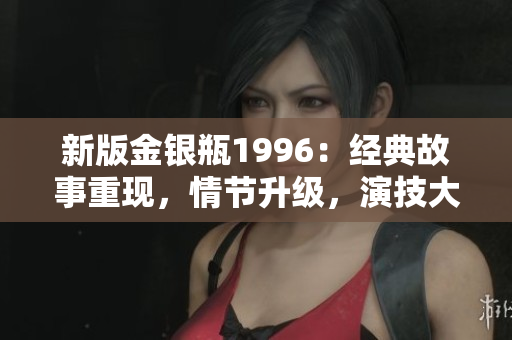 新版金银瓶1996：经典故事重现，情节升级，演技大爆发