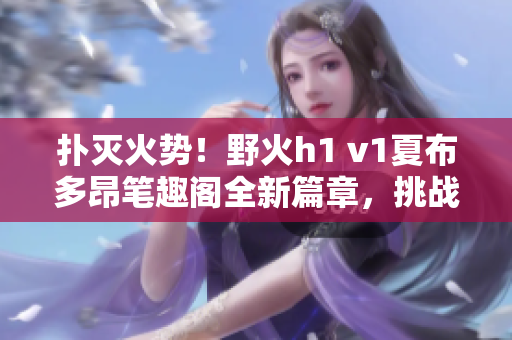 扑灭火势！野火h1 v1夏布多昂笔趣阁全新篇章，挑战火线救援高潮！