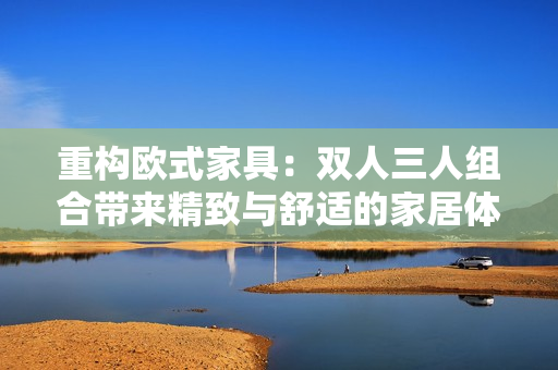重构欧式家具：双人三人组合带来精致与舒适的家居体验