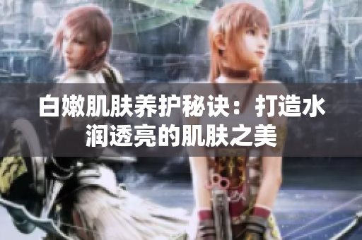白嫩肌肤养护秘诀：打造水润透亮的肌肤之美