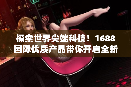 探索世界尖端科技！1688国际优质产品带你开启全新视野