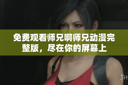 免费观看师兄啊师兄动漫完整版，尽在你的屏幕上