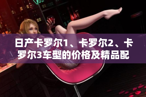 日产卡罗尔1、卡罗尔2、卡罗尔3车型的价格及精品配置详解