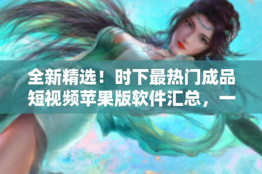 全新精选！时下最热门成品短视频苹果版软件汇总，一网打尽，满足您的所有需求