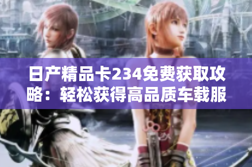 日产精品卡234免费获取攻略：轻松获得高品质车载服务