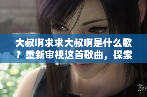 大叔啊求求大叔啊是什么歌？重新审视这首歌曲，探索其中的含义和背后的故事。