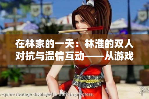 在林家的一天：林淮的双人对抗与温情互动——从游戏到生活的多面故事