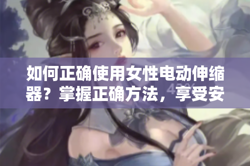 如何正确使用女性电动伸缩器？掌握正确方法，享受安全有效的体验！