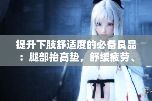 提升下肢舒适度的必备良品：腿部抬高垫，舒缓疲劳、改善血液循环的理想选择