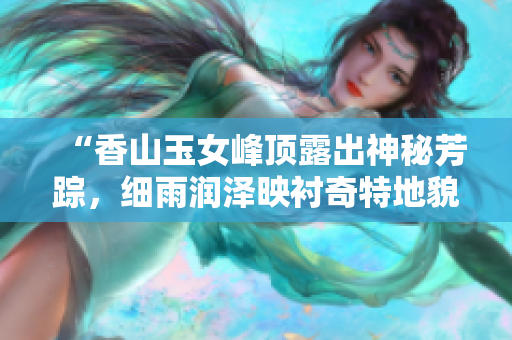 “香山玉女峰顶露出神秘芳踪，细雨润泽映衬奇特地貌的静谧美景”
