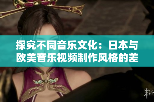 探究不同音乐文化：日本与欧美音乐视频制作风格的差异深度剖析