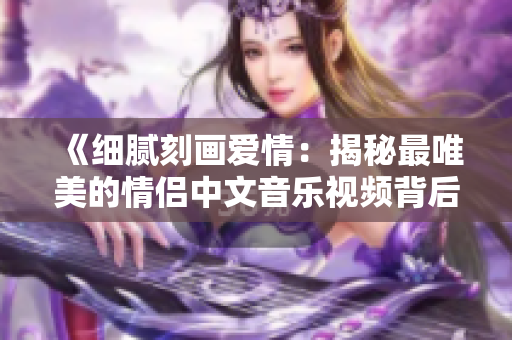 《细腻刻画爱情：揭秘最唯美的情侣中文音乐视频背后的电影故事》