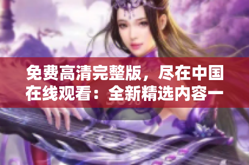 免费高清完整版，尽在中国在线观看：全新精选内容一网打尽