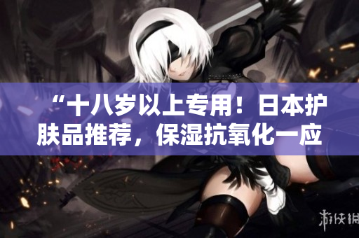 “十八岁以上专用！日本护肤品推荐，保湿抗氧化一应俱全！”
