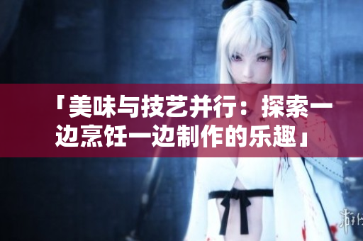 「美味与技艺并行：探索一边烹饪一边制作的乐趣」