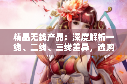 精品无线产品：深度解析一线、二线、三线差异，选购指南助您轻松选购