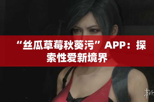 “丝瓜草莓秋葵污”APP：探索性爱新境界